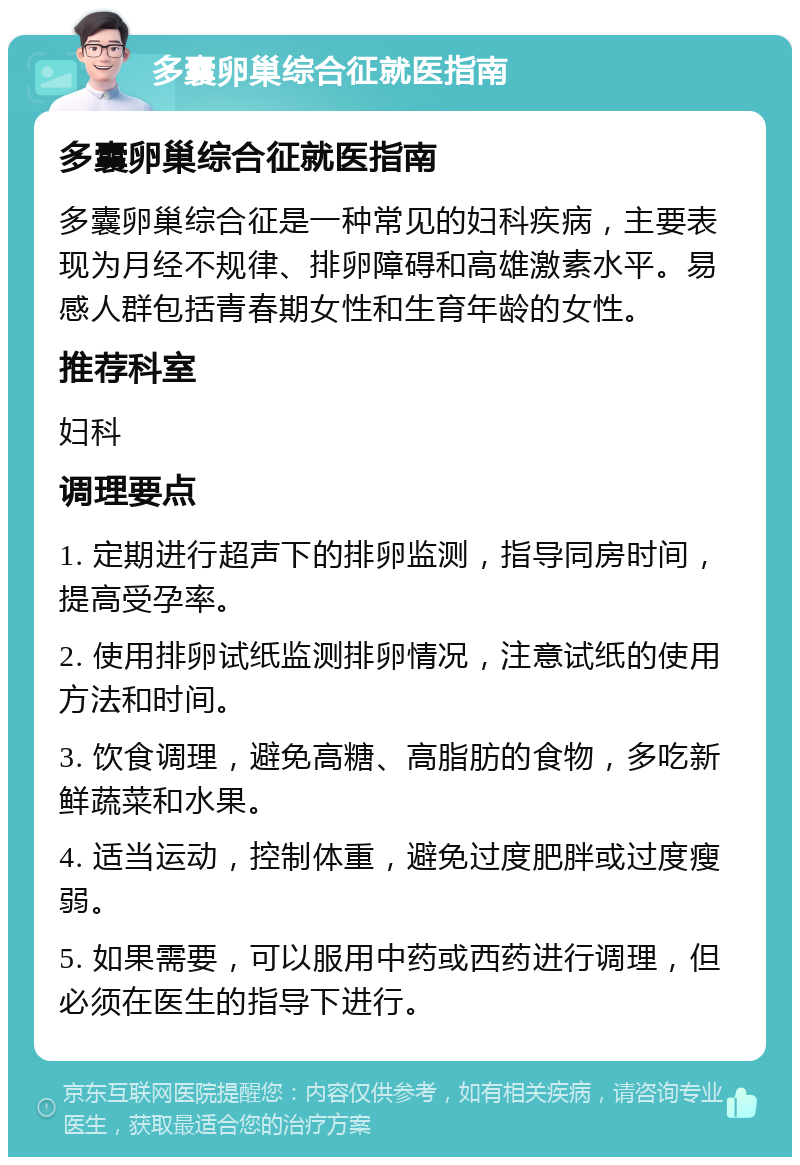 多囊卵巢综合征就医指南 多囊卵巢综合征就医指南 多囊卵巢综合征是一种常见的妇科疾病，主要表现为月经不规律、排卵障碍和高雄激素水平。易感人群包括青春期女性和生育年龄的女性。 推荐科室 妇科 调理要点 1. 定期进行超声下的排卵监测，指导同房时间，提高受孕率。 2. 使用排卵试纸监测排卵情况，注意试纸的使用方法和时间。 3. 饮食调理，避免高糖、高脂肪的食物，多吃新鲜蔬菜和水果。 4. 适当运动，控制体重，避免过度肥胖或过度瘦弱。 5. 如果需要，可以服用中药或西药进行调理，但必须在医生的指导下进行。