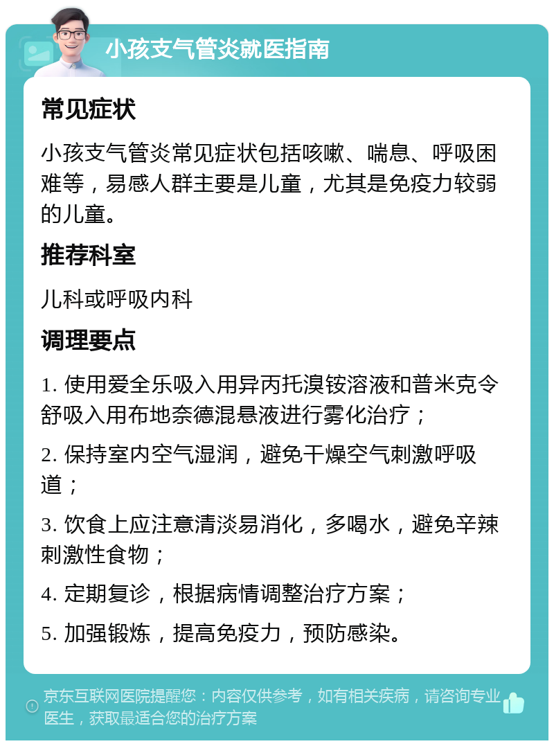 小孩支气管炎就医指南 常见症状 小孩支气管炎常见症状包括咳嗽、喘息、呼吸困难等，易感人群主要是儿童，尤其是免疫力较弱的儿童。 推荐科室 儿科或呼吸内科 调理要点 1. 使用爱全乐吸入用异丙托溴铵溶液和普米克令舒吸入用布地奈德混悬液进行雾化治疗； 2. 保持室内空气湿润，避免干燥空气刺激呼吸道； 3. 饮食上应注意清淡易消化，多喝水，避免辛辣刺激性食物； 4. 定期复诊，根据病情调整治疗方案； 5. 加强锻炼，提高免疫力，预防感染。