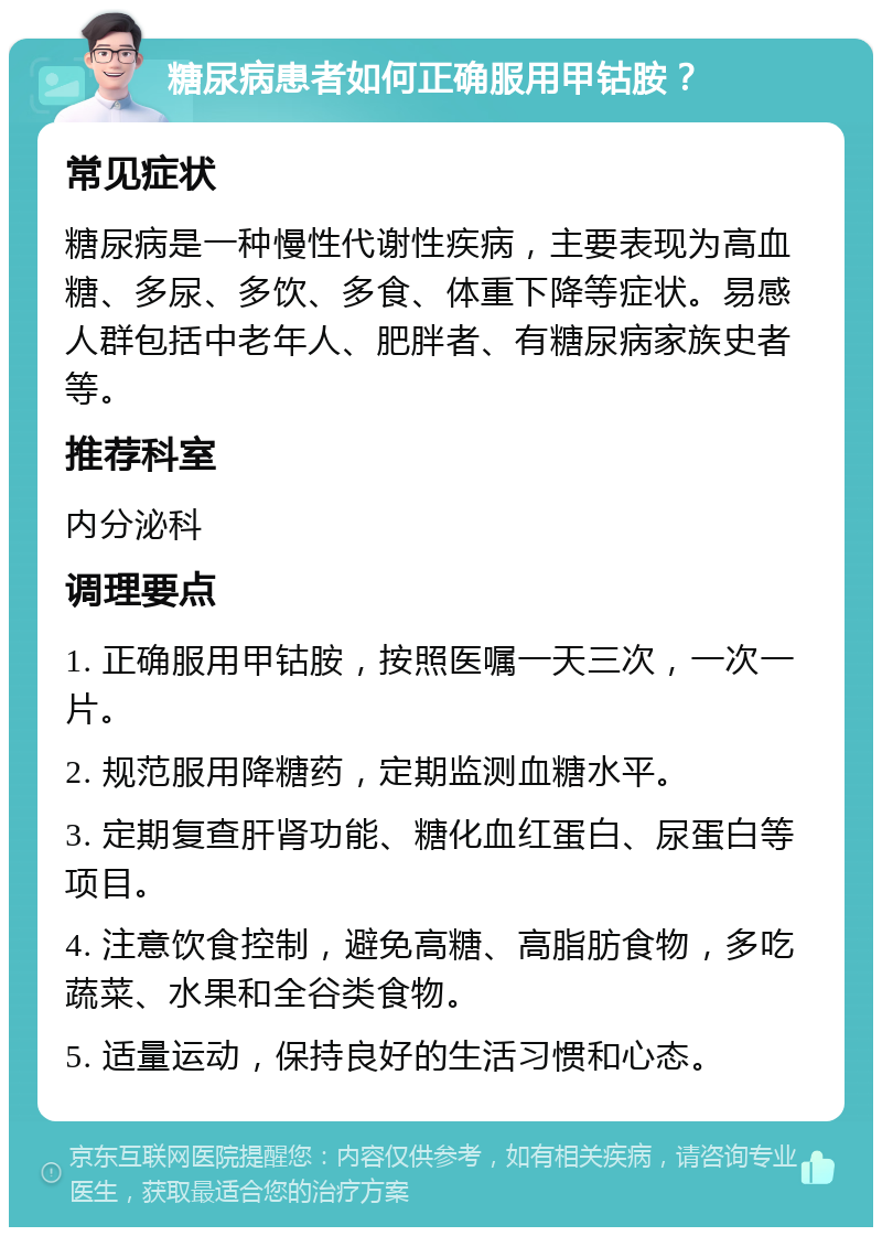 糖尿病患者如何正确服用甲钴胺？ 常见症状 糖尿病是一种慢性代谢性疾病，主要表现为高血糖、多尿、多饮、多食、体重下降等症状。易感人群包括中老年人、肥胖者、有糖尿病家族史者等。 推荐科室 内分泌科 调理要点 1. 正确服用甲钴胺，按照医嘱一天三次，一次一片。 2. 规范服用降糖药，定期监测血糖水平。 3. 定期复查肝肾功能、糖化血红蛋白、尿蛋白等项目。 4. 注意饮食控制，避免高糖、高脂肪食物，多吃蔬菜、水果和全谷类食物。 5. 适量运动，保持良好的生活习惯和心态。