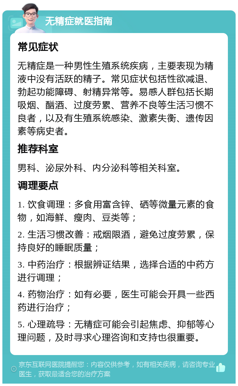 无精症就医指南 常见症状 无精症是一种男性生殖系统疾病，主要表现为精液中没有活跃的精子。常见症状包括性欲减退、勃起功能障碍、射精异常等。易感人群包括长期吸烟、酗酒、过度劳累、营养不良等生活习惯不良者，以及有生殖系统感染、激素失衡、遗传因素等病史者。 推荐科室 男科、泌尿外科、内分泌科等相关科室。 调理要点 1. 饮食调理：多食用富含锌、硒等微量元素的食物，如海鲜、瘦肉、豆类等； 2. 生活习惯改善：戒烟限酒，避免过度劳累，保持良好的睡眠质量； 3. 中药治疗：根据辨证结果，选择合适的中药方进行调理； 4. 药物治疗：如有必要，医生可能会开具一些西药进行治疗； 5. 心理疏导：无精症可能会引起焦虑、抑郁等心理问题，及时寻求心理咨询和支持也很重要。