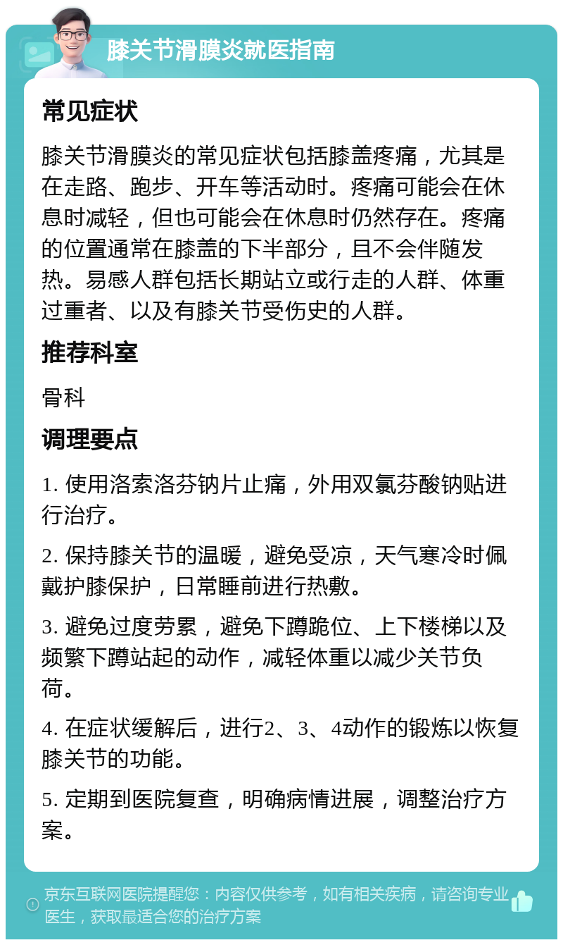 膝关节滑膜炎就医指南 常见症状 膝关节滑膜炎的常见症状包括膝盖疼痛，尤其是在走路、跑步、开车等活动时。疼痛可能会在休息时减轻，但也可能会在休息时仍然存在。疼痛的位置通常在膝盖的下半部分，且不会伴随发热。易感人群包括长期站立或行走的人群、体重过重者、以及有膝关节受伤史的人群。 推荐科室 骨科 调理要点 1. 使用洛索洛芬钠片止痛，外用双氯芬酸钠贴进行治疗。 2. 保持膝关节的温暖，避免受凉，天气寒冷时佩戴护膝保护，日常睡前进行热敷。 3. 避免过度劳累，避免下蹲跪位、上下楼梯以及频繁下蹲站起的动作，减轻体重以减少关节负荷。 4. 在症状缓解后，进行2、3、4动作的锻炼以恢复膝关节的功能。 5. 定期到医院复查，明确病情进展，调整治疗方案。