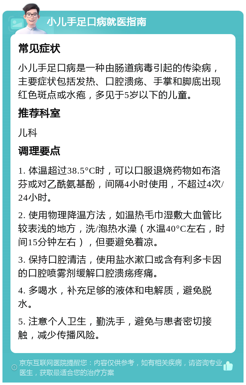 小儿手足口病就医指南 常见症状 小儿手足口病是一种由肠道病毒引起的传染病，主要症状包括发热、口腔溃疡、手掌和脚底出现红色斑点或水疱，多见于5岁以下的儿童。 推荐科室 儿科 调理要点 1. 体温超过38.5°C时，可以口服退烧药物如布洛芬或对乙酰氨基酚，间隔4小时使用，不超过4次/24小时。 2. 使用物理降温方法，如温热毛巾湿敷大血管比较表浅的地方，洗/泡热水澡（水温40°C左右，时间15分钟左右），但要避免着凉。 3. 保持口腔清洁，使用盐水漱口或含有利多卡因的口腔喷雾剂缓解口腔溃疡疼痛。 4. 多喝水，补充足够的液体和电解质，避免脱水。 5. 注意个人卫生，勤洗手，避免与患者密切接触，减少传播风险。