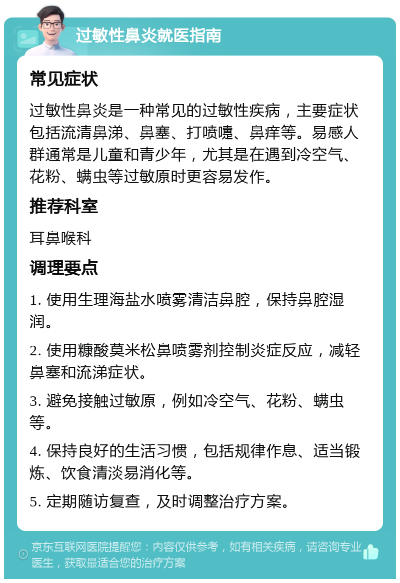 过敏性鼻炎就医指南 常见症状 过敏性鼻炎是一种常见的过敏性疾病，主要症状包括流清鼻涕、鼻塞、打喷嚏、鼻痒等。易感人群通常是儿童和青少年，尤其是在遇到冷空气、花粉、螨虫等过敏原时更容易发作。 推荐科室 耳鼻喉科 调理要点 1. 使用生理海盐水喷雾清洁鼻腔，保持鼻腔湿润。 2. 使用糠酸莫米松鼻喷雾剂控制炎症反应，减轻鼻塞和流涕症状。 3. 避免接触过敏原，例如冷空气、花粉、螨虫等。 4. 保持良好的生活习惯，包括规律作息、适当锻炼、饮食清淡易消化等。 5. 定期随访复查，及时调整治疗方案。