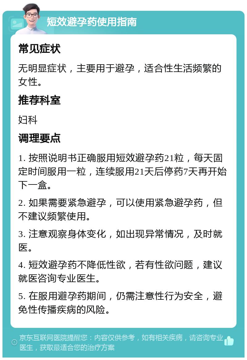 短效避孕药使用指南 常见症状 无明显症状，主要用于避孕，适合性生活频繁的女性。 推荐科室 妇科 调理要点 1. 按照说明书正确服用短效避孕药21粒，每天固定时间服用一粒，连续服用21天后停药7天再开始下一盒。 2. 如果需要紧急避孕，可以使用紧急避孕药，但不建议频繁使用。 3. 注意观察身体变化，如出现异常情况，及时就医。 4. 短效避孕药不降低性欲，若有性欲问题，建议就医咨询专业医生。 5. 在服用避孕药期间，仍需注意性行为安全，避免性传播疾病的风险。