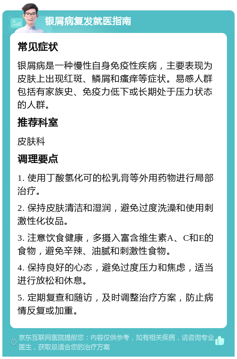 银屑病复发就医指南 常见症状 银屑病是一种慢性自身免疫性疾病，主要表现为皮肤上出现红斑、鳞屑和瘙痒等症状。易感人群包括有家族史、免疫力低下或长期处于压力状态的人群。 推荐科室 皮肤科 调理要点 1. 使用丁酸氢化可的松乳膏等外用药物进行局部治疗。 2. 保持皮肤清洁和湿润，避免过度洗澡和使用刺激性化妆品。 3. 注意饮食健康，多摄入富含维生素A、C和E的食物，避免辛辣、油腻和刺激性食物。 4. 保持良好的心态，避免过度压力和焦虑，适当进行放松和休息。 5. 定期复查和随访，及时调整治疗方案，防止病情反复或加重。