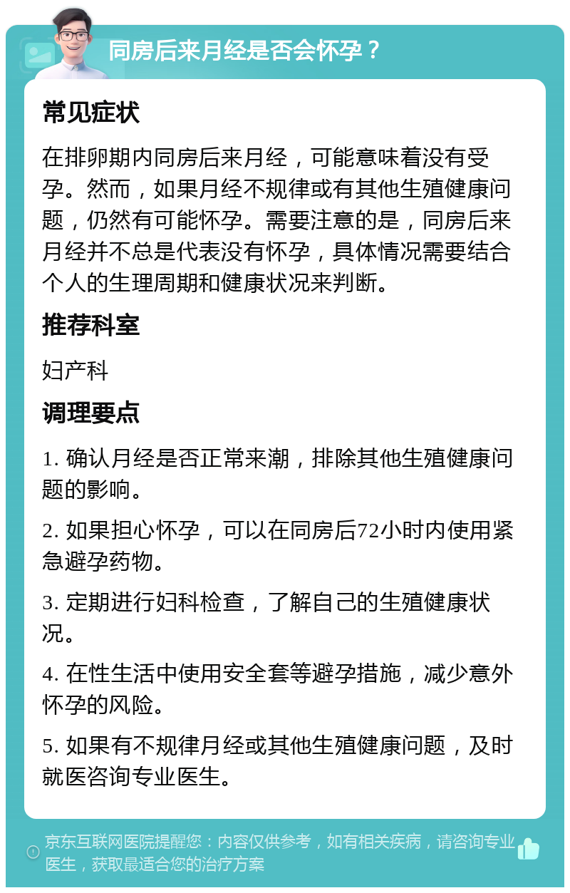 同房后来月经是否会怀孕？ 常见症状 在排卵期内同房后来月经，可能意味着没有受孕。然而，如果月经不规律或有其他生殖健康问题，仍然有可能怀孕。需要注意的是，同房后来月经并不总是代表没有怀孕，具体情况需要结合个人的生理周期和健康状况来判断。 推荐科室 妇产科 调理要点 1. 确认月经是否正常来潮，排除其他生殖健康问题的影响。 2. 如果担心怀孕，可以在同房后72小时内使用紧急避孕药物。 3. 定期进行妇科检查，了解自己的生殖健康状况。 4. 在性生活中使用安全套等避孕措施，减少意外怀孕的风险。 5. 如果有不规律月经或其他生殖健康问题，及时就医咨询专业医生。