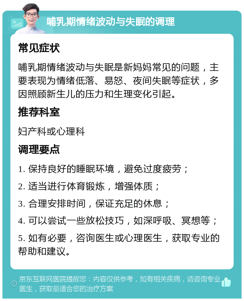 哺乳期情绪波动与失眠的调理 常见症状 哺乳期情绪波动与失眠是新妈妈常见的问题，主要表现为情绪低落、易怒、夜间失眠等症状，多因照顾新生儿的压力和生理变化引起。 推荐科室 妇产科或心理科 调理要点 1. 保持良好的睡眠环境，避免过度疲劳； 2. 适当进行体育锻炼，增强体质； 3. 合理安排时间，保证充足的休息； 4. 可以尝试一些放松技巧，如深呼吸、冥想等； 5. 如有必要，咨询医生或心理医生，获取专业的帮助和建议。