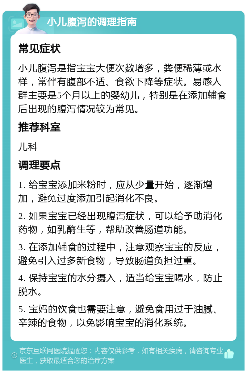 小儿腹泻的调理指南 常见症状 小儿腹泻是指宝宝大便次数增多，粪便稀薄或水样，常伴有腹部不适、食欲下降等症状。易感人群主要是5个月以上的婴幼儿，特别是在添加辅食后出现的腹泻情况较为常见。 推荐科室 儿科 调理要点 1. 给宝宝添加米粉时，应从少量开始，逐渐增加，避免过度添加引起消化不良。 2. 如果宝宝已经出现腹泻症状，可以给予助消化药物，如乳酶生等，帮助改善肠道功能。 3. 在添加辅食的过程中，注意观察宝宝的反应，避免引入过多新食物，导致肠道负担过重。 4. 保持宝宝的水分摄入，适当给宝宝喝水，防止脱水。 5. 宝妈的饮食也需要注意，避免食用过于油腻、辛辣的食物，以免影响宝宝的消化系统。