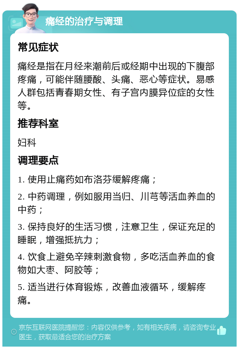 痛经的治疗与调理 常见症状 痛经是指在月经来潮前后或经期中出现的下腹部疼痛，可能伴随腰酸、头痛、恶心等症状。易感人群包括青春期女性、有子宫内膜异位症的女性等。 推荐科室 妇科 调理要点 1. 使用止痛药如布洛芬缓解疼痛； 2. 中药调理，例如服用当归、川芎等活血养血的中药； 3. 保持良好的生活习惯，注意卫生，保证充足的睡眠，增强抵抗力； 4. 饮食上避免辛辣刺激食物，多吃活血养血的食物如大枣、阿胶等； 5. 适当进行体育锻炼，改善血液循环，缓解疼痛。