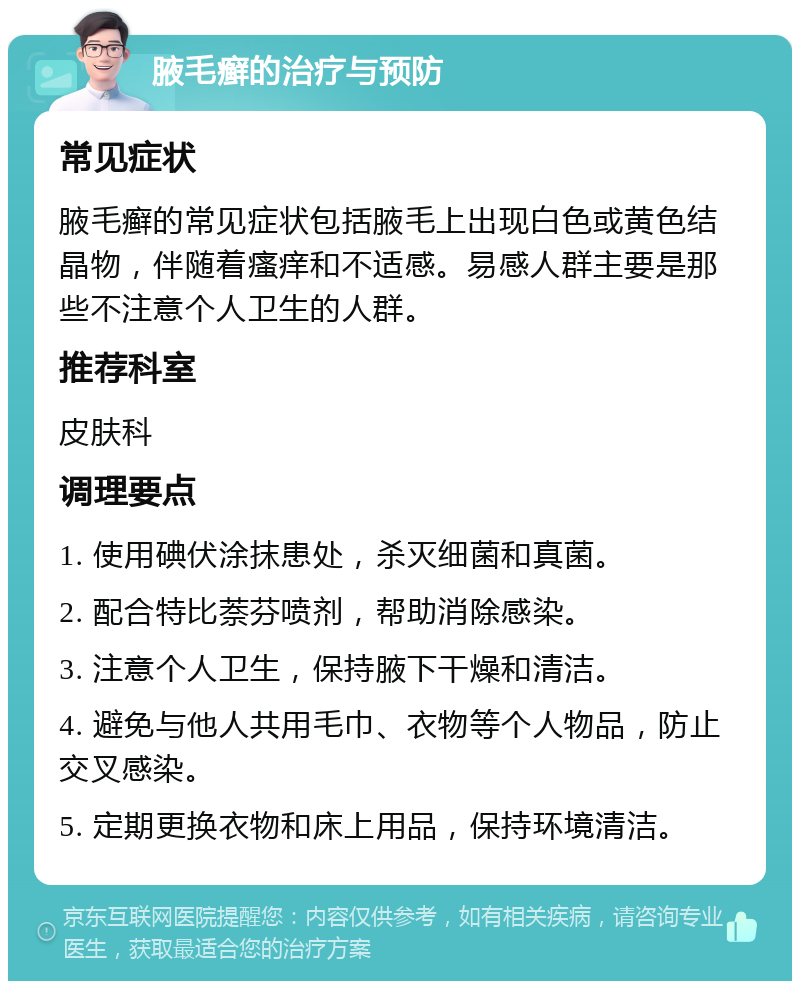 腋毛癣的治疗与预防 常见症状 腋毛癣的常见症状包括腋毛上出现白色或黄色结晶物，伴随着瘙痒和不适感。易感人群主要是那些不注意个人卫生的人群。 推荐科室 皮肤科 调理要点 1. 使用碘伏涂抹患处，杀灭细菌和真菌。 2. 配合特比萘芬喷剂，帮助消除感染。 3. 注意个人卫生，保持腋下干燥和清洁。 4. 避免与他人共用毛巾、衣物等个人物品，防止交叉感染。 5. 定期更换衣物和床上用品，保持环境清洁。