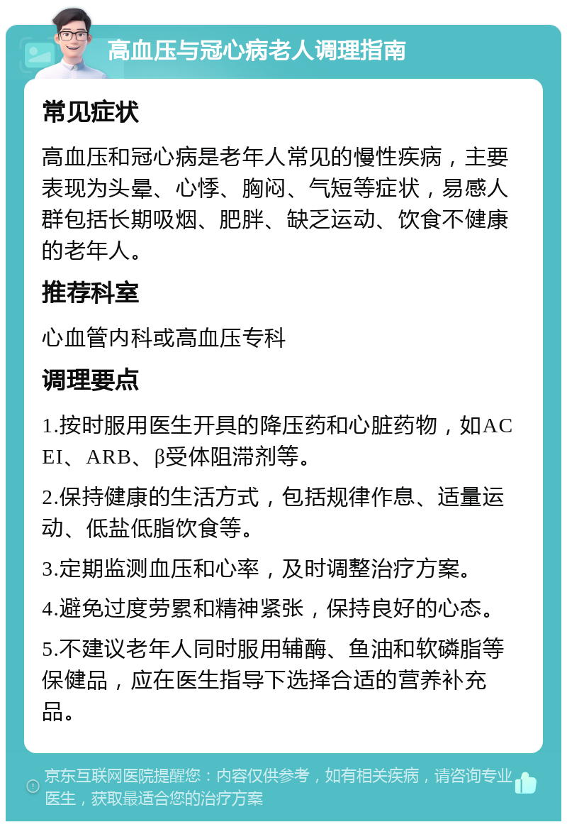 高血压与冠心病老人调理指南 常见症状 高血压和冠心病是老年人常见的慢性疾病，主要表现为头晕、心悸、胸闷、气短等症状，易感人群包括长期吸烟、肥胖、缺乏运动、饮食不健康的老年人。 推荐科室 心血管内科或高血压专科 调理要点 1.按时服用医生开具的降压药和心脏药物，如ACEI、ARB、β受体阻滞剂等。 2.保持健康的生活方式，包括规律作息、适量运动、低盐低脂饮食等。 3.定期监测血压和心率，及时调整治疗方案。 4.避免过度劳累和精神紧张，保持良好的心态。 5.不建议老年人同时服用辅酶、鱼油和软磷脂等保健品，应在医生指导下选择合适的营养补充品。