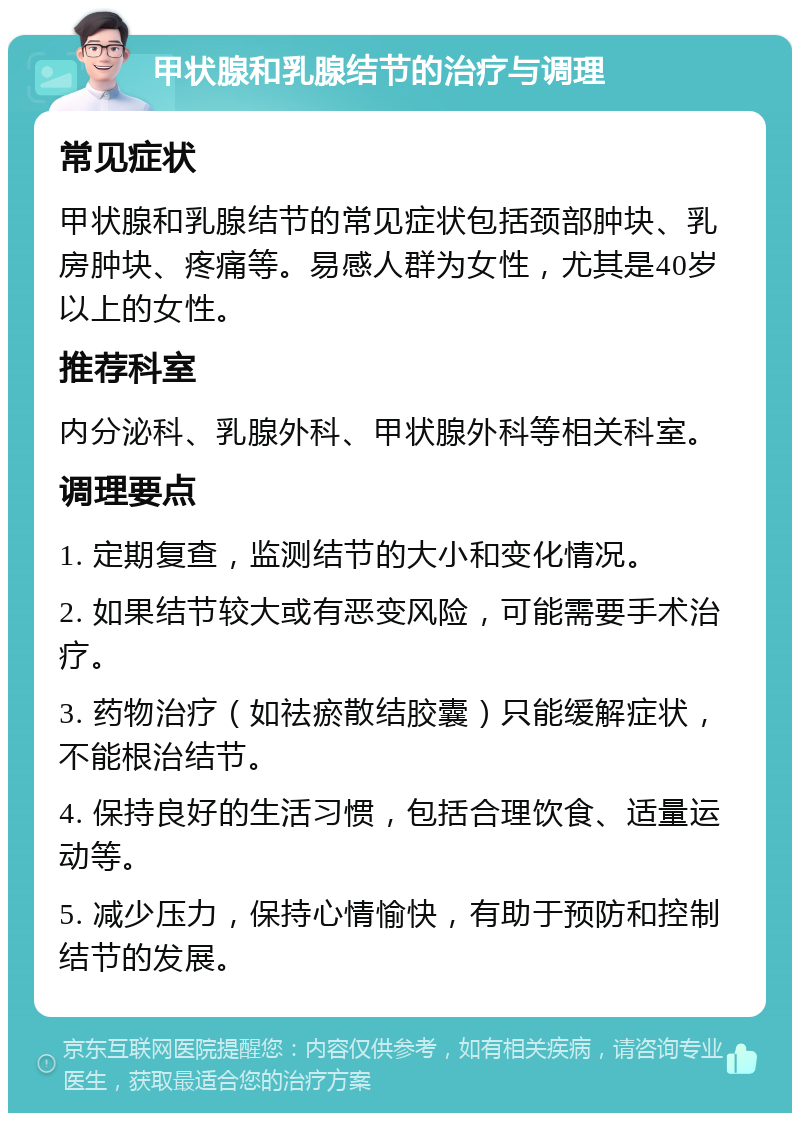 甲状腺和乳腺结节的治疗与调理 常见症状 甲状腺和乳腺结节的常见症状包括颈部肿块、乳房肿块、疼痛等。易感人群为女性，尤其是40岁以上的女性。 推荐科室 内分泌科、乳腺外科、甲状腺外科等相关科室。 调理要点 1. 定期复查，监测结节的大小和变化情况。 2. 如果结节较大或有恶变风险，可能需要手术治疗。 3. 药物治疗（如祛瘀散结胶囊）只能缓解症状，不能根治结节。 4. 保持良好的生活习惯，包括合理饮食、适量运动等。 5. 减少压力，保持心情愉快，有助于预防和控制结节的发展。