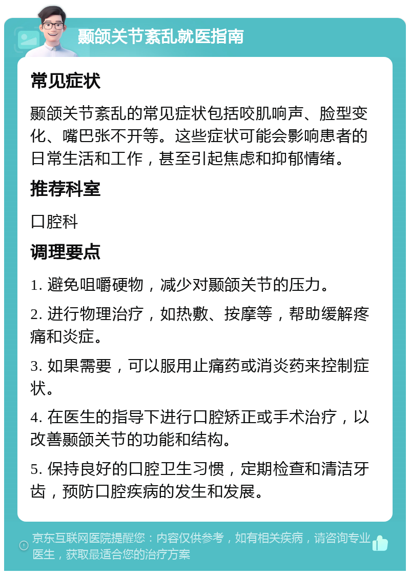 颞颌关节紊乱就医指南 常见症状 颞颌关节紊乱的常见症状包括咬肌响声、脸型变化、嘴巴张不开等。这些症状可能会影响患者的日常生活和工作，甚至引起焦虑和抑郁情绪。 推荐科室 口腔科 调理要点 1. 避免咀嚼硬物，减少对颞颌关节的压力。 2. 进行物理治疗，如热敷、按摩等，帮助缓解疼痛和炎症。 3. 如果需要，可以服用止痛药或消炎药来控制症状。 4. 在医生的指导下进行口腔矫正或手术治疗，以改善颞颌关节的功能和结构。 5. 保持良好的口腔卫生习惯，定期检查和清洁牙齿，预防口腔疾病的发生和发展。