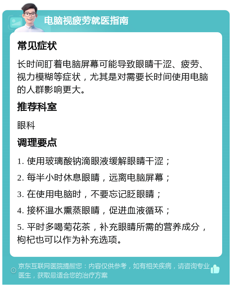 电脑视疲劳就医指南 常见症状 长时间盯着电脑屏幕可能导致眼睛干涩、疲劳、视力模糊等症状，尤其是对需要长时间使用电脑的人群影响更大。 推荐科室 眼科 调理要点 1. 使用玻璃酸钠滴眼液缓解眼睛干涩； 2. 每半小时休息眼睛，远离电脑屏幕； 3. 在使用电脑时，不要忘记眨眼睛； 4. 接杯温水熏蒸眼睛，促进血液循环； 5. 平时多喝菊花茶，补充眼睛所需的营养成分，枸杞也可以作为补充选项。