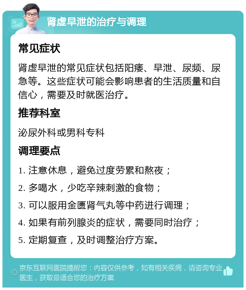 肾虚早泄的治疗与调理 常见症状 肾虚早泄的常见症状包括阳痿、早泄、尿频、尿急等。这些症状可能会影响患者的生活质量和自信心，需要及时就医治疗。 推荐科室 泌尿外科或男科专科 调理要点 1. 注意休息，避免过度劳累和熬夜； 2. 多喝水，少吃辛辣刺激的食物； 3. 可以服用金匮肾气丸等中药进行调理； 4. 如果有前列腺炎的症状，需要同时治疗； 5. 定期复查，及时调整治疗方案。