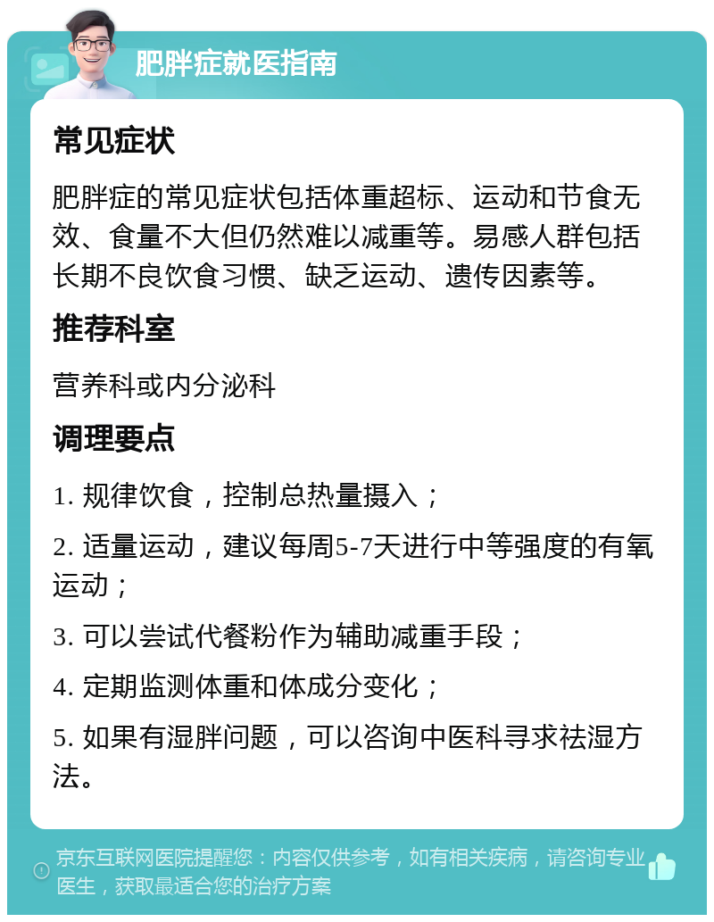 肥胖症就医指南 常见症状 肥胖症的常见症状包括体重超标、运动和节食无效、食量不大但仍然难以减重等。易感人群包括长期不良饮食习惯、缺乏运动、遗传因素等。 推荐科室 营养科或内分泌科 调理要点 1. 规律饮食，控制总热量摄入； 2. 适量运动，建议每周5-7天进行中等强度的有氧运动； 3. 可以尝试代餐粉作为辅助减重手段； 4. 定期监测体重和体成分变化； 5. 如果有湿胖问题，可以咨询中医科寻求祛湿方法。