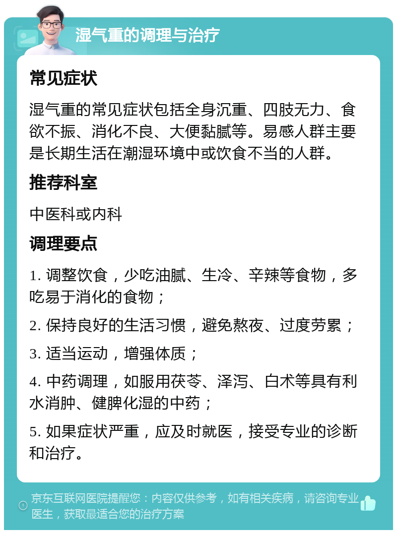 湿气重的调理与治疗 常见症状 湿气重的常见症状包括全身沉重、四肢无力、食欲不振、消化不良、大便黏腻等。易感人群主要是长期生活在潮湿环境中或饮食不当的人群。 推荐科室 中医科或内科 调理要点 1. 调整饮食，少吃油腻、生冷、辛辣等食物，多吃易于消化的食物； 2. 保持良好的生活习惯，避免熬夜、过度劳累； 3. 适当运动，增强体质； 4. 中药调理，如服用茯苓、泽泻、白术等具有利水消肿、健脾化湿的中药； 5. 如果症状严重，应及时就医，接受专业的诊断和治疗。