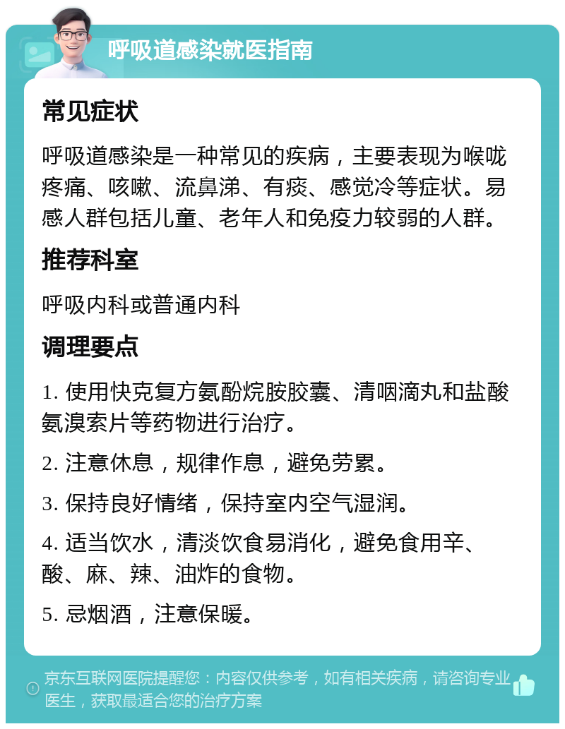 呼吸道感染就医指南 常见症状 呼吸道感染是一种常见的疾病，主要表现为喉咙疼痛、咳嗽、流鼻涕、有痰、感觉冷等症状。易感人群包括儿童、老年人和免疫力较弱的人群。 推荐科室 呼吸内科或普通内科 调理要点 1. 使用快克复方氨酚烷胺胶囊、清咽滴丸和盐酸氨溴索片等药物进行治疗。 2. 注意休息，规律作息，避免劳累。 3. 保持良好情绪，保持室内空气湿润。 4. 适当饮水，清淡饮食易消化，避免食用辛、酸、麻、辣、油炸的食物。 5. 忌烟酒，注意保暖。