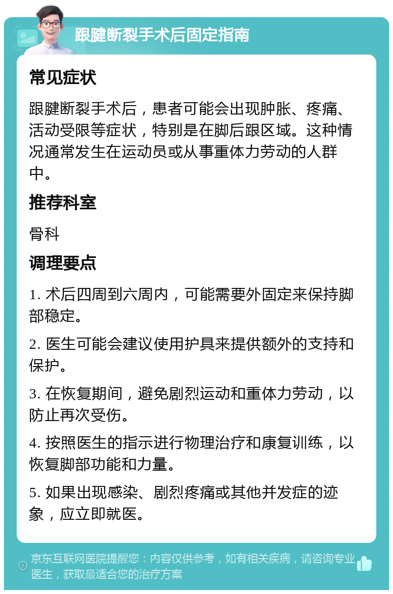 跟腱断裂手术后固定指南 常见症状 跟腱断裂手术后，患者可能会出现肿胀、疼痛、活动受限等症状，特别是在脚后跟区域。这种情况通常发生在运动员或从事重体力劳动的人群中。 推荐科室 骨科 调理要点 1. 术后四周到六周内，可能需要外固定来保持脚部稳定。 2. 医生可能会建议使用护具来提供额外的支持和保护。 3. 在恢复期间，避免剧烈运动和重体力劳动，以防止再次受伤。 4. 按照医生的指示进行物理治疗和康复训练，以恢复脚部功能和力量。 5. 如果出现感染、剧烈疼痛或其他并发症的迹象，应立即就医。