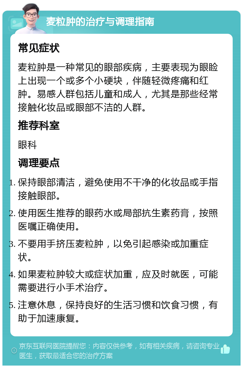 麦粒肿的治疗与调理指南 常见症状 麦粒肿是一种常见的眼部疾病，主要表现为眼睑上出现一个或多个小硬块，伴随轻微疼痛和红肿。易感人群包括儿童和成人，尤其是那些经常接触化妆品或眼部不洁的人群。 推荐科室 眼科 调理要点 保持眼部清洁，避免使用不干净的化妆品或手指接触眼部。 使用医生推荐的眼药水或局部抗生素药膏，按照医嘱正确使用。 不要用手挤压麦粒肿，以免引起感染或加重症状。 如果麦粒肿较大或症状加重，应及时就医，可能需要进行小手术治疗。 注意休息，保持良好的生活习惯和饮食习惯，有助于加速康复。