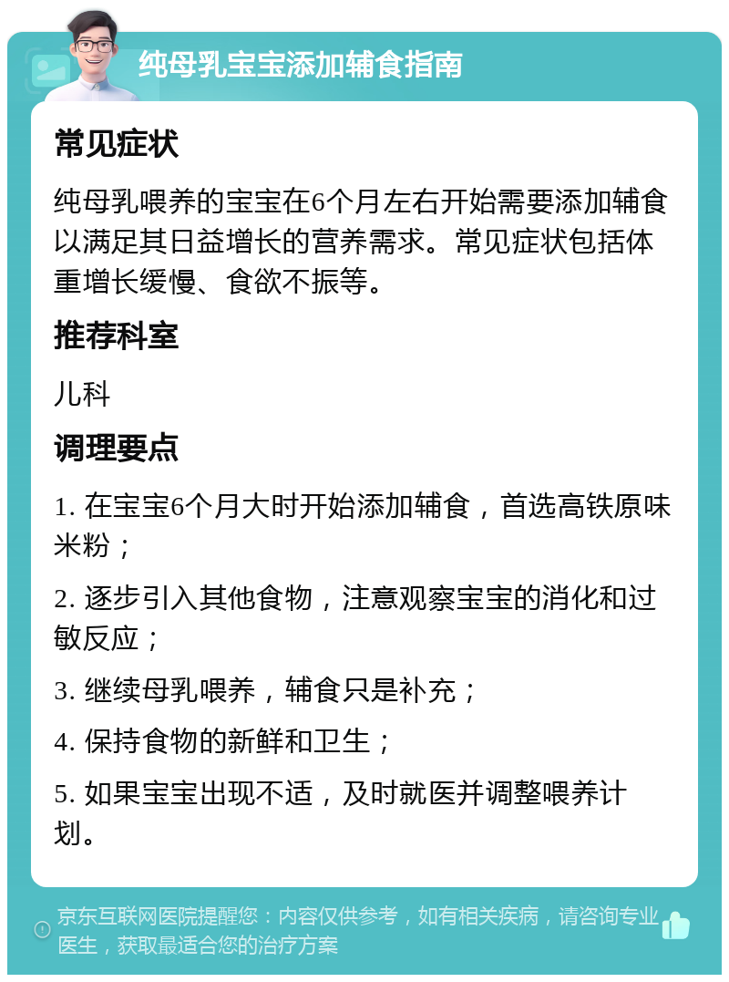 纯母乳宝宝添加辅食指南 常见症状 纯母乳喂养的宝宝在6个月左右开始需要添加辅食以满足其日益增长的营养需求。常见症状包括体重增长缓慢、食欲不振等。 推荐科室 儿科 调理要点 1. 在宝宝6个月大时开始添加辅食，首选高铁原味米粉； 2. 逐步引入其他食物，注意观察宝宝的消化和过敏反应； 3. 继续母乳喂养，辅食只是补充； 4. 保持食物的新鲜和卫生； 5. 如果宝宝出现不适，及时就医并调整喂养计划。