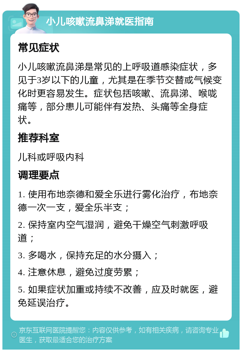 小儿咳嗽流鼻涕就医指南 常见症状 小儿咳嗽流鼻涕是常见的上呼吸道感染症状，多见于3岁以下的儿童，尤其是在季节交替或气候变化时更容易发生。症状包括咳嗽、流鼻涕、喉咙痛等，部分患儿可能伴有发热、头痛等全身症状。 推荐科室 儿科或呼吸内科 调理要点 1. 使用布地奈德和爱全乐进行雾化治疗，布地奈德一次一支，爱全乐半支； 2. 保持室内空气湿润，避免干燥空气刺激呼吸道； 3. 多喝水，保持充足的水分摄入； 4. 注意休息，避免过度劳累； 5. 如果症状加重或持续不改善，应及时就医，避免延误治疗。