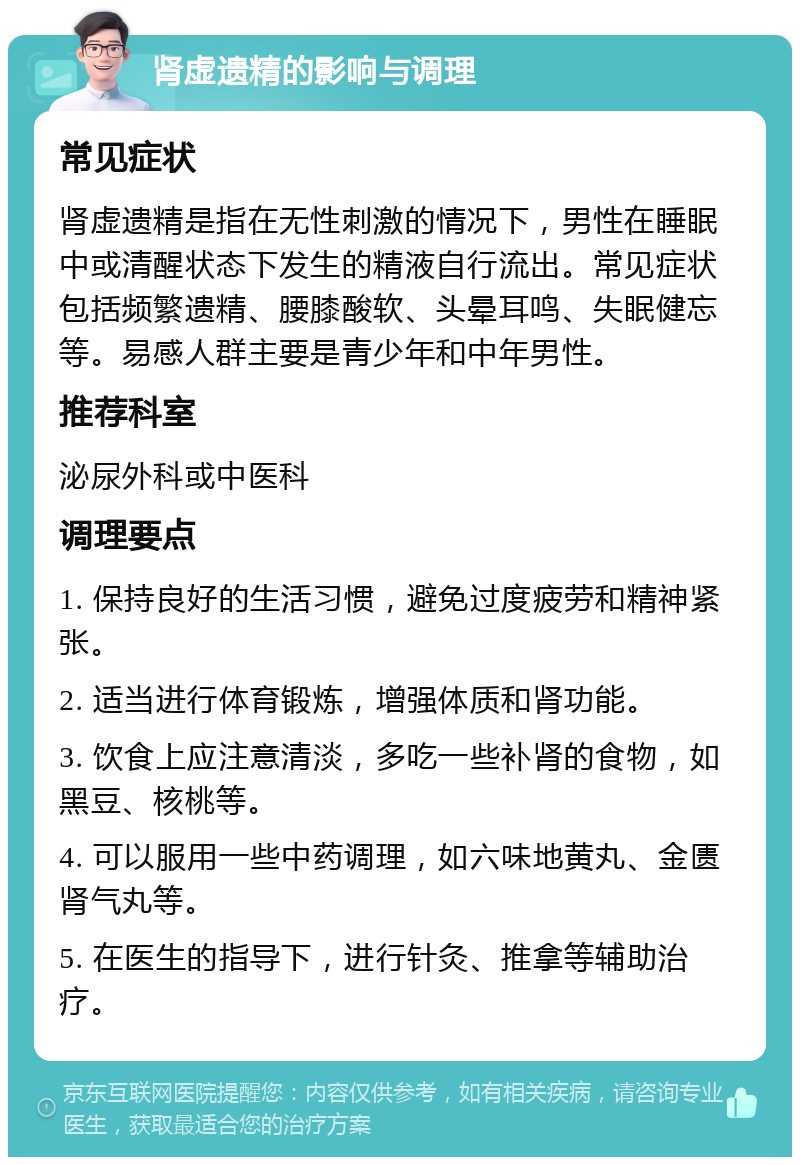 肾虚遗精的影响与调理 常见症状 肾虚遗精是指在无性刺激的情况下，男性在睡眠中或清醒状态下发生的精液自行流出。常见症状包括频繁遗精、腰膝酸软、头晕耳鸣、失眠健忘等。易感人群主要是青少年和中年男性。 推荐科室 泌尿外科或中医科 调理要点 1. 保持良好的生活习惯，避免过度疲劳和精神紧张。 2. 适当进行体育锻炼，增强体质和肾功能。 3. 饮食上应注意清淡，多吃一些补肾的食物，如黑豆、核桃等。 4. 可以服用一些中药调理，如六味地黄丸、金匮肾气丸等。 5. 在医生的指导下，进行针灸、推拿等辅助治疗。