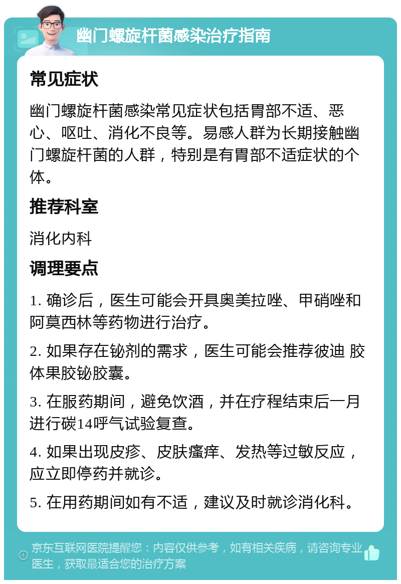 幽门螺旋杆菌感染治疗指南 常见症状 幽门螺旋杆菌感染常见症状包括胃部不适、恶心、呕吐、消化不良等。易感人群为长期接触幽门螺旋杆菌的人群，特别是有胃部不适症状的个体。 推荐科室 消化内科 调理要点 1. 确诊后，医生可能会开具奥美拉唑、甲硝唑和阿莫西林等药物进行治疗。 2. 如果存在铋剂的需求，医生可能会推荐彼迪 胶体果胶铋胶囊。 3. 在服药期间，避免饮酒，并在疗程结束后一月进行碳14呼气试验复查。 4. 如果出现皮疹、皮肤瘙痒、发热等过敏反应，应立即停药并就诊。 5. 在用药期间如有不适，建议及时就诊消化科。