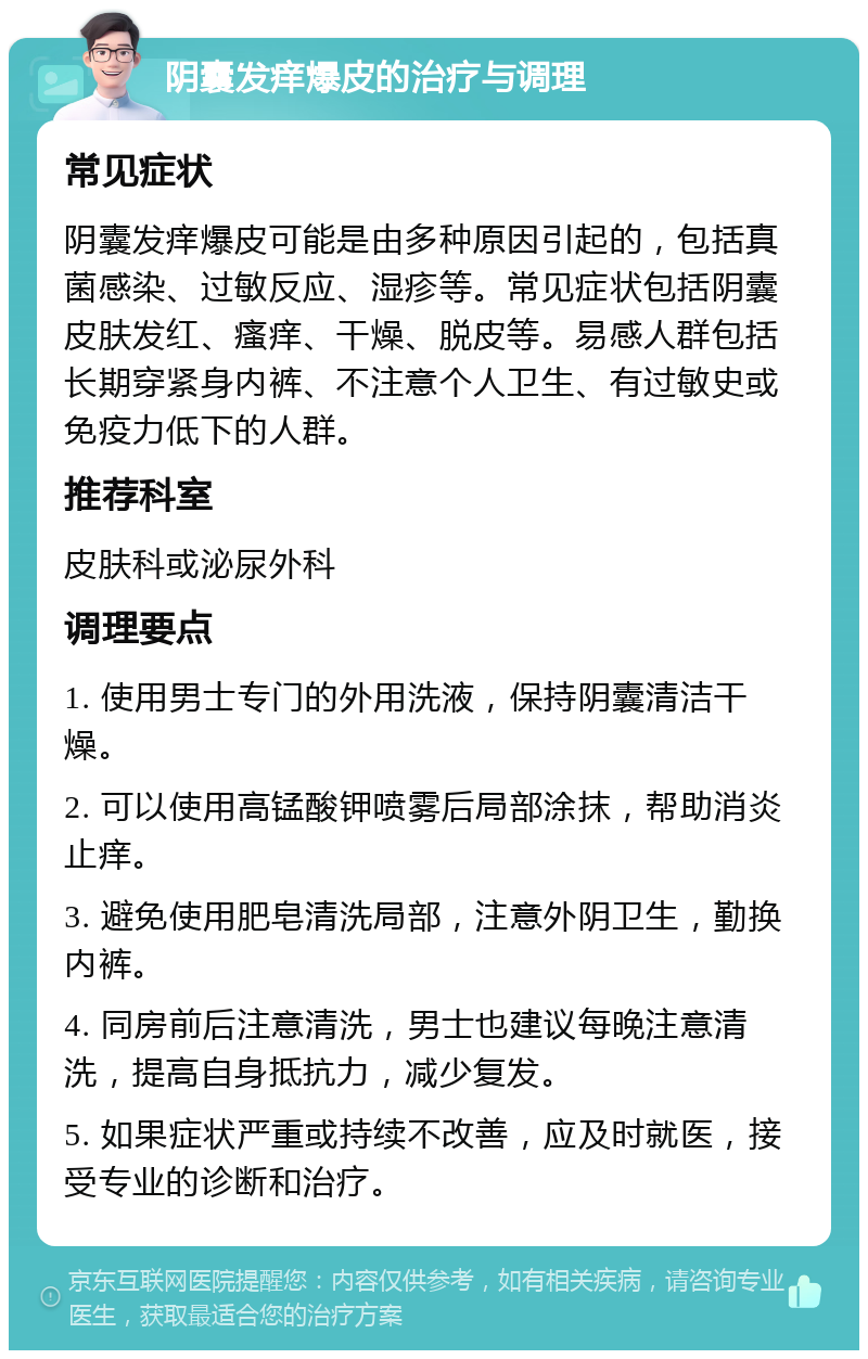 阴囊发痒爆皮的治疗与调理 常见症状 阴囊发痒爆皮可能是由多种原因引起的，包括真菌感染、过敏反应、湿疹等。常见症状包括阴囊皮肤发红、瘙痒、干燥、脱皮等。易感人群包括长期穿紧身内裤、不注意个人卫生、有过敏史或免疫力低下的人群。 推荐科室 皮肤科或泌尿外科 调理要点 1. 使用男士专门的外用洗液，保持阴囊清洁干燥。 2. 可以使用高锰酸钾喷雾后局部涂抹，帮助消炎止痒。 3. 避免使用肥皂清洗局部，注意外阴卫生，勤换内裤。 4. 同房前后注意清洗，男士也建议每晚注意清洗，提高自身抵抗力，减少复发。 5. 如果症状严重或持续不改善，应及时就医，接受专业的诊断和治疗。