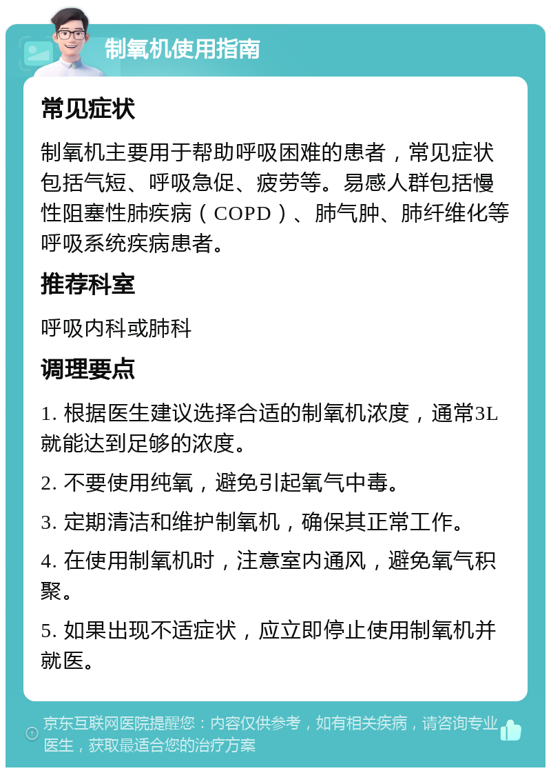 制氧机使用指南 常见症状 制氧机主要用于帮助呼吸困难的患者，常见症状包括气短、呼吸急促、疲劳等。易感人群包括慢性阻塞性肺疾病（COPD）、肺气肿、肺纤维化等呼吸系统疾病患者。 推荐科室 呼吸内科或肺科 调理要点 1. 根据医生建议选择合适的制氧机浓度，通常3L就能达到足够的浓度。 2. 不要使用纯氧，避免引起氧气中毒。 3. 定期清洁和维护制氧机，确保其正常工作。 4. 在使用制氧机时，注意室内通风，避免氧气积聚。 5. 如果出现不适症状，应立即停止使用制氧机并就医。