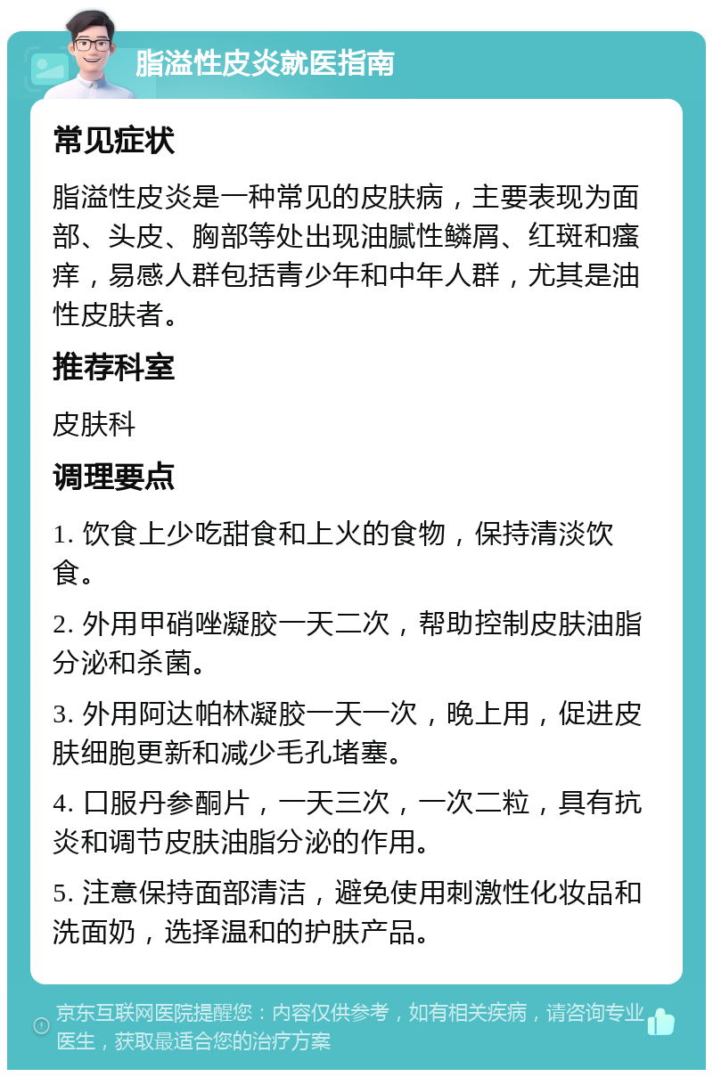 脂溢性皮炎就医指南 常见症状 脂溢性皮炎是一种常见的皮肤病，主要表现为面部、头皮、胸部等处出现油腻性鳞屑、红斑和瘙痒，易感人群包括青少年和中年人群，尤其是油性皮肤者。 推荐科室 皮肤科 调理要点 1. 饮食上少吃甜食和上火的食物，保持清淡饮食。 2. 外用甲硝唑凝胶一天二次，帮助控制皮肤油脂分泌和杀菌。 3. 外用阿达帕林凝胶一天一次，晚上用，促进皮肤细胞更新和减少毛孔堵塞。 4. 口服丹参酮片，一天三次，一次二粒，具有抗炎和调节皮肤油脂分泌的作用。 5. 注意保持面部清洁，避免使用刺激性化妆品和洗面奶，选择温和的护肤产品。