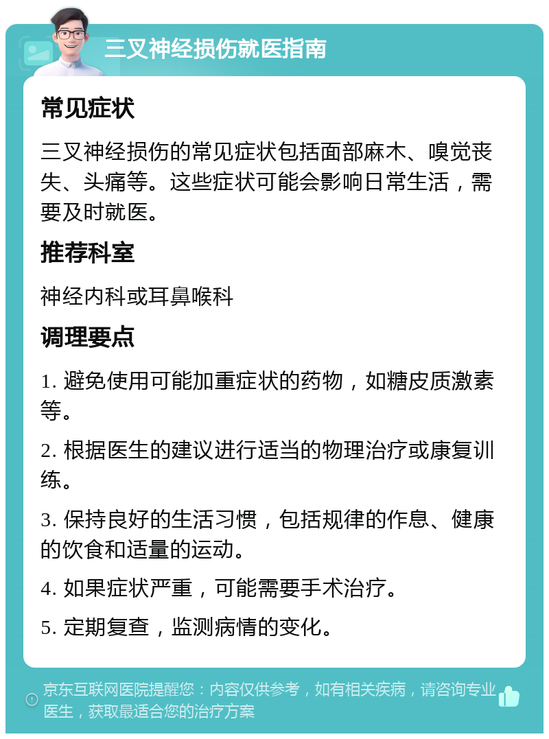 三叉神经损伤就医指南 常见症状 三叉神经损伤的常见症状包括面部麻木、嗅觉丧失、头痛等。这些症状可能会影响日常生活，需要及时就医。 推荐科室 神经内科或耳鼻喉科 调理要点 1. 避免使用可能加重症状的药物，如糖皮质激素等。 2. 根据医生的建议进行适当的物理治疗或康复训练。 3. 保持良好的生活习惯，包括规律的作息、健康的饮食和适量的运动。 4. 如果症状严重，可能需要手术治疗。 5. 定期复查，监测病情的变化。