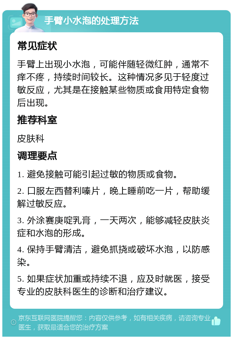 手臂小水泡的处理方法 常见症状 手臂上出现小水泡，可能伴随轻微红肿，通常不痒不疼，持续时间较长。这种情况多见于轻度过敏反应，尤其是在接触某些物质或食用特定食物后出现。 推荐科室 皮肤科 调理要点 1. 避免接触可能引起过敏的物质或食物。 2. 口服左西替利嗪片，晚上睡前吃一片，帮助缓解过敏反应。 3. 外涂赛庚啶乳膏，一天两次，能够减轻皮肤炎症和水泡的形成。 4. 保持手臂清洁，避免抓挠或破坏水泡，以防感染。 5. 如果症状加重或持续不退，应及时就医，接受专业的皮肤科医生的诊断和治疗建议。