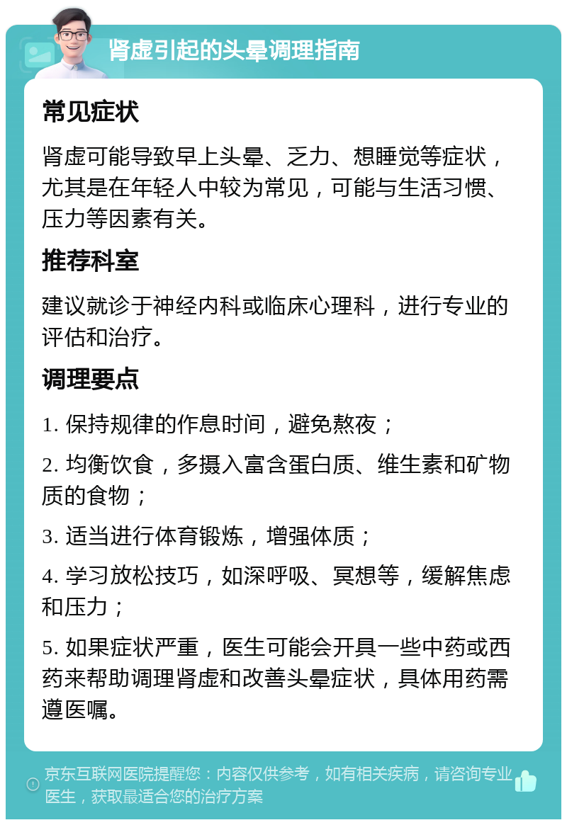 肾虚引起的头晕调理指南 常见症状 肾虚可能导致早上头晕、乏力、想睡觉等症状，尤其是在年轻人中较为常见，可能与生活习惯、压力等因素有关。 推荐科室 建议就诊于神经内科或临床心理科，进行专业的评估和治疗。 调理要点 1. 保持规律的作息时间，避免熬夜； 2. 均衡饮食，多摄入富含蛋白质、维生素和矿物质的食物； 3. 适当进行体育锻炼，增强体质； 4. 学习放松技巧，如深呼吸、冥想等，缓解焦虑和压力； 5. 如果症状严重，医生可能会开具一些中药或西药来帮助调理肾虚和改善头晕症状，具体用药需遵医嘱。