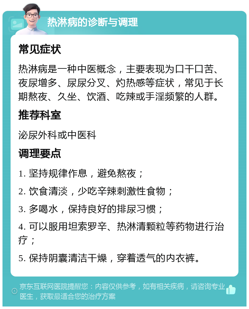 热淋病的诊断与调理 常见症状 热淋病是一种中医概念，主要表现为口干口苦、夜尿增多、尿尿分叉、灼热感等症状，常见于长期熬夜、久坐、饮酒、吃辣或手淫频繁的人群。 推荐科室 泌尿外科或中医科 调理要点 1. 坚持规律作息，避免熬夜； 2. 饮食清淡，少吃辛辣刺激性食物； 3. 多喝水，保持良好的排尿习惯； 4. 可以服用坦索罗辛、热淋清颗粒等药物进行治疗； 5. 保持阴囊清洁干燥，穿着透气的内衣裤。