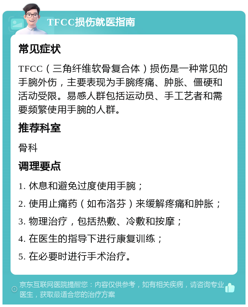 TFCC损伤就医指南 常见症状 TFCC（三角纤维软骨复合体）损伤是一种常见的手腕外伤，主要表现为手腕疼痛、肿胀、僵硬和活动受限。易感人群包括运动员、手工艺者和需要频繁使用手腕的人群。 推荐科室 骨科 调理要点 1. 休息和避免过度使用手腕； 2. 使用止痛药（如布洛芬）来缓解疼痛和肿胀； 3. 物理治疗，包括热敷、冷敷和按摩； 4. 在医生的指导下进行康复训练； 5. 在必要时进行手术治疗。