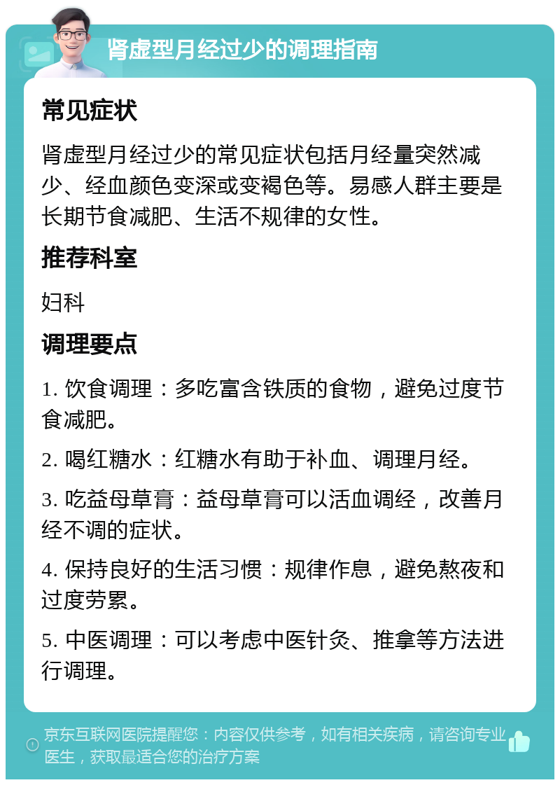 肾虚型月经过少的调理指南 常见症状 肾虚型月经过少的常见症状包括月经量突然减少、经血颜色变深或变褐色等。易感人群主要是长期节食减肥、生活不规律的女性。 推荐科室 妇科 调理要点 1. 饮食调理：多吃富含铁质的食物，避免过度节食减肥。 2. 喝红糖水：红糖水有助于补血、调理月经。 3. 吃益母草膏：益母草膏可以活血调经，改善月经不调的症状。 4. 保持良好的生活习惯：规律作息，避免熬夜和过度劳累。 5. 中医调理：可以考虑中医针灸、推拿等方法进行调理。