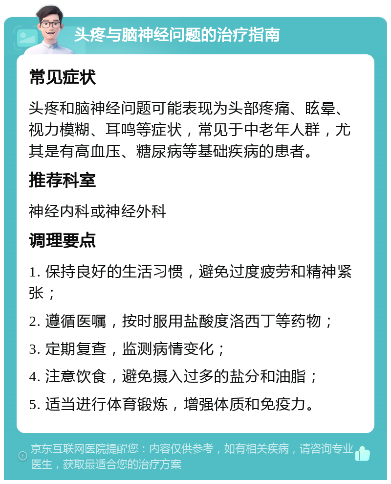 头疼与脑神经问题的治疗指南 常见症状 头疼和脑神经问题可能表现为头部疼痛、眩晕、视力模糊、耳鸣等症状，常见于中老年人群，尤其是有高血压、糖尿病等基础疾病的患者。 推荐科室 神经内科或神经外科 调理要点 1. 保持良好的生活习惯，避免过度疲劳和精神紧张； 2. 遵循医嘱，按时服用盐酸度洛西丁等药物； 3. 定期复查，监测病情变化； 4. 注意饮食，避免摄入过多的盐分和油脂； 5. 适当进行体育锻炼，增强体质和免疫力。