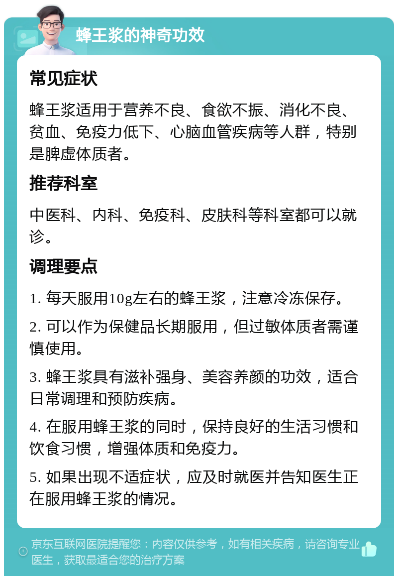 蜂王浆的神奇功效 常见症状 蜂王浆适用于营养不良、食欲不振、消化不良、贫血、免疫力低下、心脑血管疾病等人群，特别是脾虚体质者。 推荐科室 中医科、内科、免疫科、皮肤科等科室都可以就诊。 调理要点 1. 每天服用10g左右的蜂王浆，注意冷冻保存。 2. 可以作为保健品长期服用，但过敏体质者需谨慎使用。 3. 蜂王浆具有滋补强身、美容养颜的功效，适合日常调理和预防疾病。 4. 在服用蜂王浆的同时，保持良好的生活习惯和饮食习惯，增强体质和免疫力。 5. 如果出现不适症状，应及时就医并告知医生正在服用蜂王浆的情况。