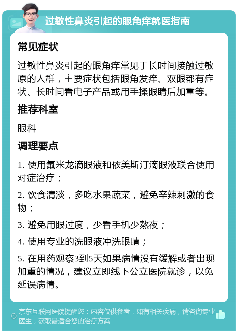 过敏性鼻炎引起的眼角痒就医指南 常见症状 过敏性鼻炎引起的眼角痒常见于长时间接触过敏原的人群，主要症状包括眼角发痒、双眼都有症状、长时间看电子产品或用手揉眼睛后加重等。 推荐科室 眼科 调理要点 1. 使用氟米龙滴眼液和依美斯汀滴眼液联合使用对症治疗； 2. 饮食清淡，多吃水果蔬菜，避免辛辣刺激的食物； 3. 避免用眼过度，少看手机少熬夜； 4. 使用专业的洗眼液冲洗眼睛； 5. 在用药观察3到5天如果病情没有缓解或者出现加重的情况，建议立即线下公立医院就诊，以免延误病情。