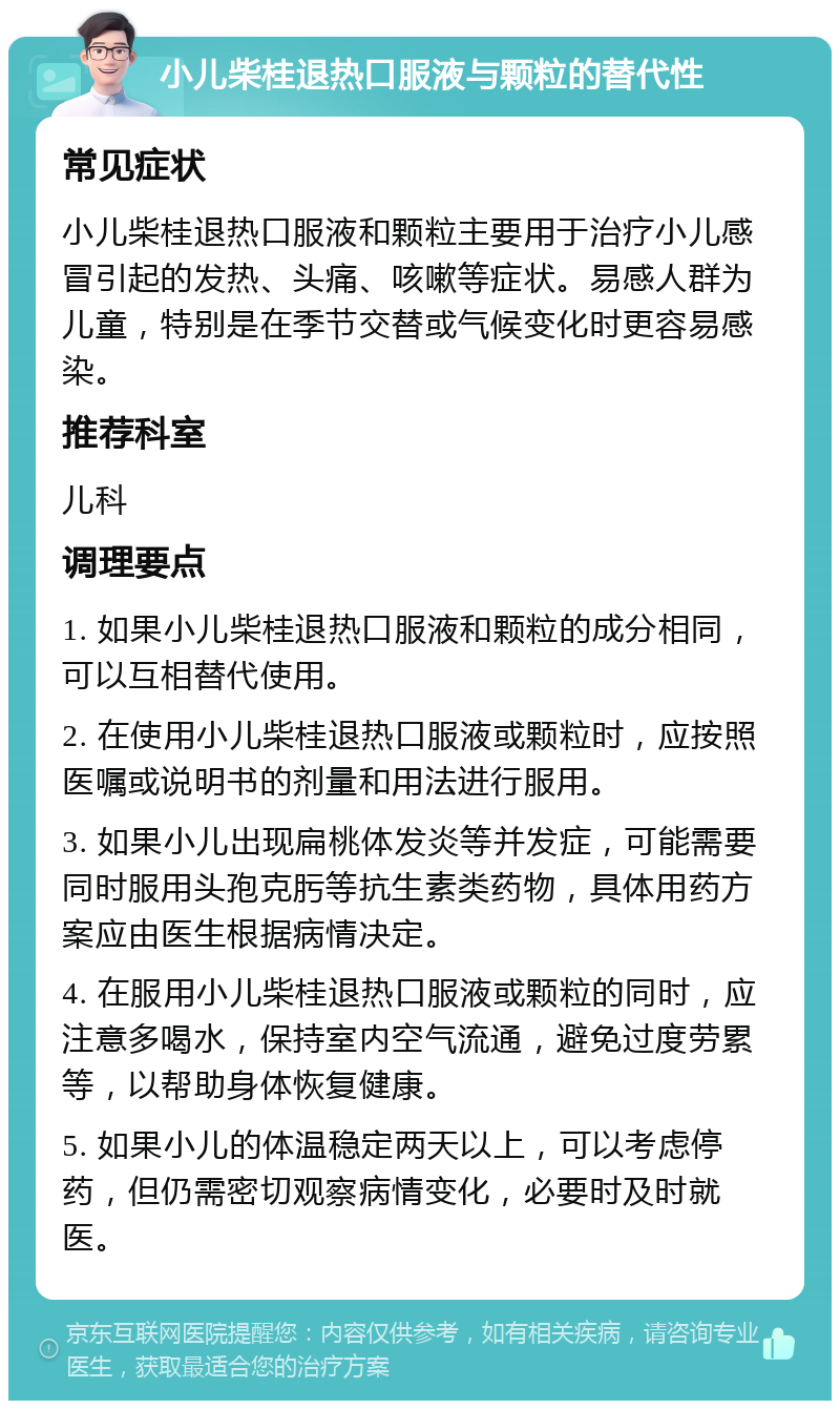 小儿柴桂退热口服液与颗粒的替代性 常见症状 小儿柴桂退热口服液和颗粒主要用于治疗小儿感冒引起的发热、头痛、咳嗽等症状。易感人群为儿童，特别是在季节交替或气候变化时更容易感染。 推荐科室 儿科 调理要点 1. 如果小儿柴桂退热口服液和颗粒的成分相同，可以互相替代使用。 2. 在使用小儿柴桂退热口服液或颗粒时，应按照医嘱或说明书的剂量和用法进行服用。 3. 如果小儿出现扁桃体发炎等并发症，可能需要同时服用头孢克肟等抗生素类药物，具体用药方案应由医生根据病情决定。 4. 在服用小儿柴桂退热口服液或颗粒的同时，应注意多喝水，保持室内空气流通，避免过度劳累等，以帮助身体恢复健康。 5. 如果小儿的体温稳定两天以上，可以考虑停药，但仍需密切观察病情变化，必要时及时就医。