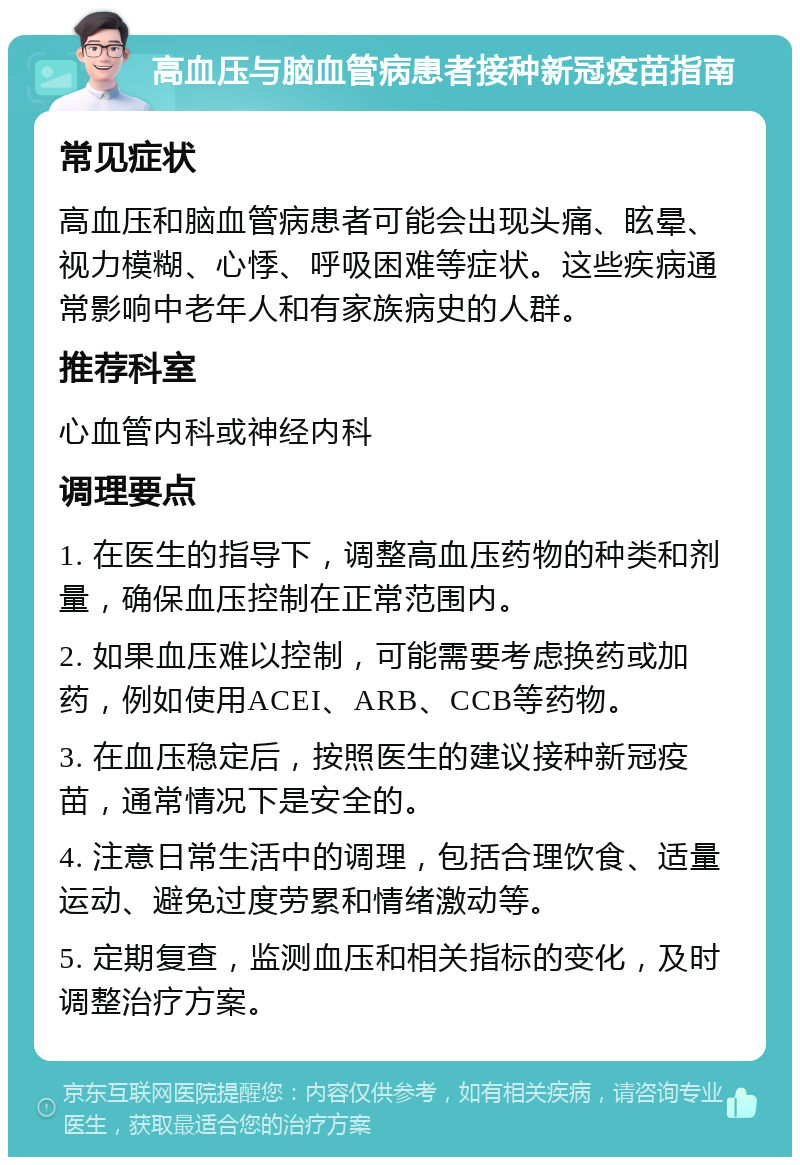 高血压与脑血管病患者接种新冠疫苗指南 常见症状 高血压和脑血管病患者可能会出现头痛、眩晕、视力模糊、心悸、呼吸困难等症状。这些疾病通常影响中老年人和有家族病史的人群。 推荐科室 心血管内科或神经内科 调理要点 1. 在医生的指导下，调整高血压药物的种类和剂量，确保血压控制在正常范围内。 2. 如果血压难以控制，可能需要考虑换药或加药，例如使用ACEI、ARB、CCB等药物。 3. 在血压稳定后，按照医生的建议接种新冠疫苗，通常情况下是安全的。 4. 注意日常生活中的调理，包括合理饮食、适量运动、避免过度劳累和情绪激动等。 5. 定期复查，监测血压和相关指标的变化，及时调整治疗方案。