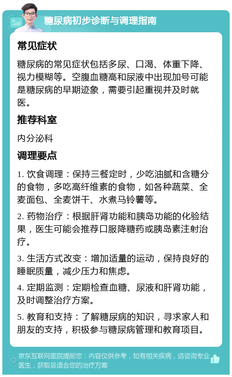 糖尿病初步诊断与调理指南 常见症状 糖尿病的常见症状包括多尿、口渴、体重下降、视力模糊等。空腹血糖高和尿液中出现加号可能是糖尿病的早期迹象，需要引起重视并及时就医。 推荐科室 内分泌科 调理要点 1. 饮食调理：保持三餐定时，少吃油腻和含糖分的食物，多吃高纤维素的食物，如各种蔬菜、全麦面包、全麦饼干、水煮马铃薯等。 2. 药物治疗：根据肝肾功能和胰岛功能的化验结果，医生可能会推荐口服降糖药或胰岛素注射治疗。 3. 生活方式改变：增加适量的运动，保持良好的睡眠质量，减少压力和焦虑。 4. 定期监测：定期检查血糖、尿液和肝肾功能，及时调整治疗方案。 5. 教育和支持：了解糖尿病的知识，寻求家人和朋友的支持，积极参与糖尿病管理和教育项目。