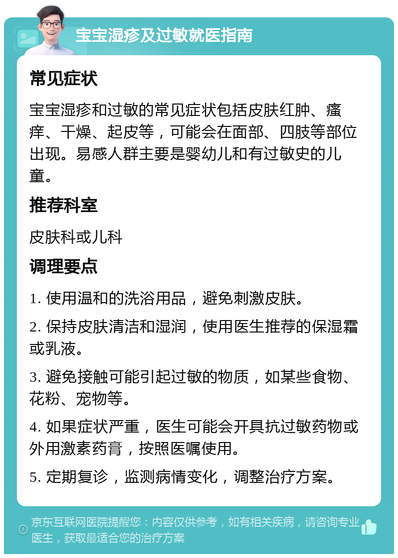 宝宝湿疹及过敏就医指南 常见症状 宝宝湿疹和过敏的常见症状包括皮肤红肿、瘙痒、干燥、起皮等，可能会在面部、四肢等部位出现。易感人群主要是婴幼儿和有过敏史的儿童。 推荐科室 皮肤科或儿科 调理要点 1. 使用温和的洗浴用品，避免刺激皮肤。 2. 保持皮肤清洁和湿润，使用医生推荐的保湿霜或乳液。 3. 避免接触可能引起过敏的物质，如某些食物、花粉、宠物等。 4. 如果症状严重，医生可能会开具抗过敏药物或外用激素药膏，按照医嘱使用。 5. 定期复诊，监测病情变化，调整治疗方案。