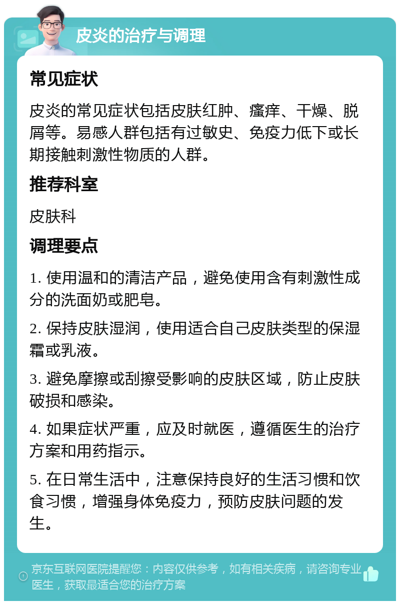 皮炎的治疗与调理 常见症状 皮炎的常见症状包括皮肤红肿、瘙痒、干燥、脱屑等。易感人群包括有过敏史、免疫力低下或长期接触刺激性物质的人群。 推荐科室 皮肤科 调理要点 1. 使用温和的清洁产品，避免使用含有刺激性成分的洗面奶或肥皂。 2. 保持皮肤湿润，使用适合自己皮肤类型的保湿霜或乳液。 3. 避免摩擦或刮擦受影响的皮肤区域，防止皮肤破损和感染。 4. 如果症状严重，应及时就医，遵循医生的治疗方案和用药指示。 5. 在日常生活中，注意保持良好的生活习惯和饮食习惯，增强身体免疫力，预防皮肤问题的发生。