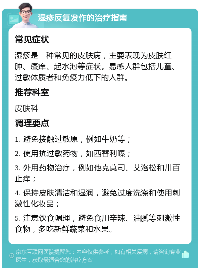 湿疹反复发作的治疗指南 常见症状 湿疹是一种常见的皮肤病，主要表现为皮肤红肿、瘙痒、起水泡等症状。易感人群包括儿童、过敏体质者和免疫力低下的人群。 推荐科室 皮肤科 调理要点 1. 避免接触过敏原，例如牛奶等； 2. 使用抗过敏药物，如西替利嗪； 3. 外用药物治疗，例如他克莫司、艾洛松和川百止痒； 4. 保持皮肤清洁和湿润，避免过度洗涤和使用刺激性化妆品； 5. 注意饮食调理，避免食用辛辣、油腻等刺激性食物，多吃新鲜蔬菜和水果。