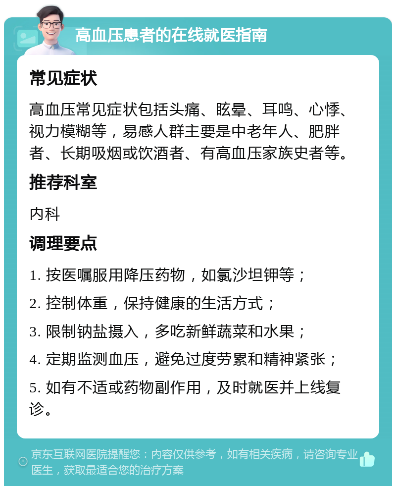 高血压患者的在线就医指南 常见症状 高血压常见症状包括头痛、眩晕、耳鸣、心悸、视力模糊等，易感人群主要是中老年人、肥胖者、长期吸烟或饮酒者、有高血压家族史者等。 推荐科室 内科 调理要点 1. 按医嘱服用降压药物，如氯沙坦钾等； 2. 控制体重，保持健康的生活方式； 3. 限制钠盐摄入，多吃新鲜蔬菜和水果； 4. 定期监测血压，避免过度劳累和精神紧张； 5. 如有不适或药物副作用，及时就医并上线复诊。