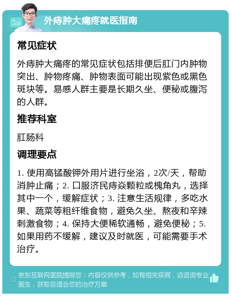 外痔肿大痛疼就医指南 常见症状 外痔肿大痛疼的常见症状包括排便后肛门内肿物突出、肿物疼痛、肿物表面可能出现紫色或黑色斑块等。易感人群主要是长期久坐、便秘或腹泻的人群。 推荐科室 肛肠科 调理要点 1. 使用高锰酸钾外用片进行坐浴，2次/天，帮助消肿止痛；2. 口服济民痔焱颗粒或槐角丸，选择其中一个，缓解症状；3. 注意生活规律，多吃水果、蔬菜等粗纤维食物，避免久坐、熬夜和辛辣刺激食物；4. 保持大便稀软通畅，避免便秘；5. 如果用药不缓解，建议及时就医，可能需要手术治疗。