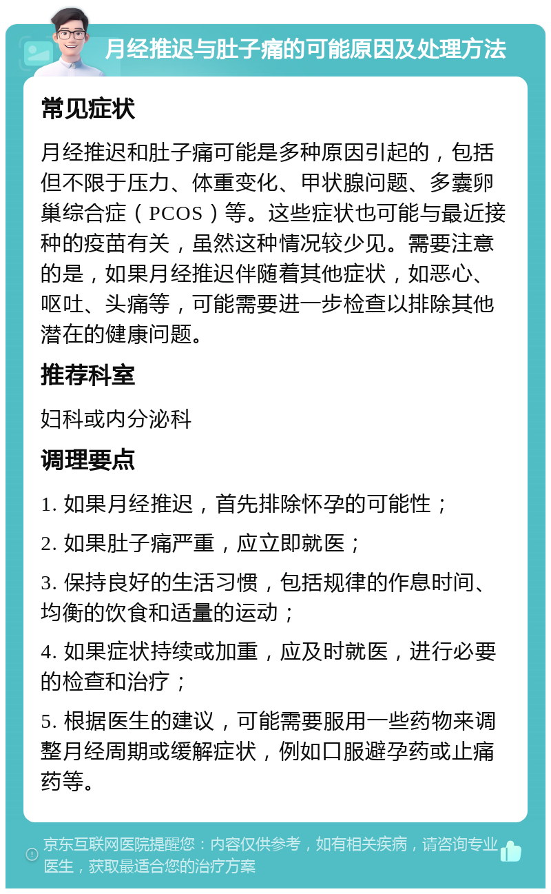 月经推迟与肚子痛的可能原因及处理方法 常见症状 月经推迟和肚子痛可能是多种原因引起的，包括但不限于压力、体重变化、甲状腺问题、多囊卵巢综合症（PCOS）等。这些症状也可能与最近接种的疫苗有关，虽然这种情况较少见。需要注意的是，如果月经推迟伴随着其他症状，如恶心、呕吐、头痛等，可能需要进一步检查以排除其他潜在的健康问题。 推荐科室 妇科或内分泌科 调理要点 1. 如果月经推迟，首先排除怀孕的可能性； 2. 如果肚子痛严重，应立即就医； 3. 保持良好的生活习惯，包括规律的作息时间、均衡的饮食和适量的运动； 4. 如果症状持续或加重，应及时就医，进行必要的检查和治疗； 5. 根据医生的建议，可能需要服用一些药物来调整月经周期或缓解症状，例如口服避孕药或止痛药等。