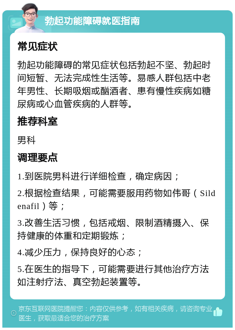 勃起功能障碍就医指南 常见症状 勃起功能障碍的常见症状包括勃起不坚、勃起时间短暂、无法完成性生活等。易感人群包括中老年男性、长期吸烟或酗酒者、患有慢性疾病如糖尿病或心血管疾病的人群等。 推荐科室 男科 调理要点 1.到医院男科进行详细检查，确定病因； 2.根据检查结果，可能需要服用药物如伟哥（Sildenafil）等； 3.改善生活习惯，包括戒烟、限制酒精摄入、保持健康的体重和定期锻炼； 4.减少压力，保持良好的心态； 5.在医生的指导下，可能需要进行其他治疗方法如注射疗法、真空勃起装置等。